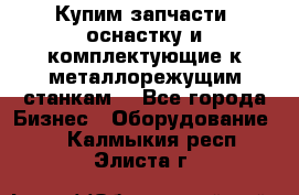  Купим запчасти, оснастку и комплектующие к металлорежущим станкам. - Все города Бизнес » Оборудование   . Калмыкия респ.,Элиста г.